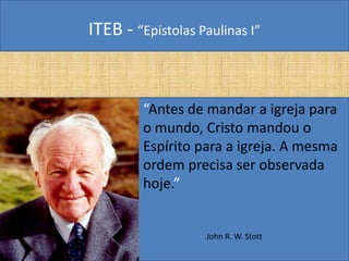 ITEB - “Epístolas Paulinas I”
• “Antes de mandar a igreja para
o mundo, Cristo mandou o
Espírito para a igreja. A mesma
ordem precisa ser observada
hoje.”
John R. W. Stott
 