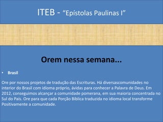 ITEB - “Epístolas Paulinas I”
Orem nessa semana...
• Brasil
Ore por nossos projetos de tradução das Escrituras. Há diversascomunidades no
interior do Brasil com idioma próprio, ávidas para conhecer a Palavra de Deus. Em
2012, conseguimos alcançar a comunidade pomerana, em sua maioria concentrada no
Sul do País. Ore para que cada Porção Bíblica traduzida no idioma local transforme
Positivamente a comunidade.
 