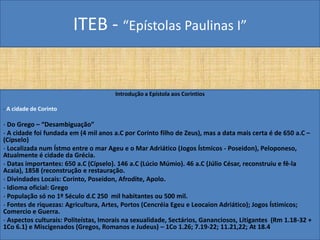 ITEB - “Epístolas Paulinas I”
Introdução a Epístola aos Corintios
- A cidade de Corinto
- Do Grego – “Desambiguação”
- A cidade foi fundada em (4 mil anos a.C por Corinto filho de Zeus), mas a data mais certa é de 650 a.C –
(Cípselo)
- Localizada num Ístmo entre o mar Ageu e o Mar Adriático (Jogos Ístmicos - Poseidon), Peloponeso,
Atualmente é cidade da Grécia.
- Datas importantes: 650 a.C (Cípselo). 146 a.C (Lúcio Múmio). 46 a.C (Júlio César, reconstruiu e fê-la
Acaia), 1858 (reconstrução e restauração.
- Divindades Locais: Corinto, Poseidon, Afrodite, Apolo.
- Idioma oficial: Grego
- População só no 1º Século d.C 250 mil habitantes ou 500 mil.
- Fontes de riquezas: Agricultura, Artes, Portos (Cencréia Egeu e Leocaion Adriático); Jogos Ístimicos;
Comercio e Guerra.
- Aspectos culturais: Politeístas, Imorais na sexualidade, Sectários, Gananciosos, Litigantes (Rm 1.18-32 +
1Co 6.1) e Miscigenados (Gregos, Romanos e Judeus) – 1Co 1.26; 7.19-22; 11.21,22; At 18.4
 