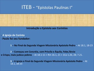 ITEB - “Epístolas Paulinas I”
Introdução a Epístola aos Coríntios
- A Igreja de Corinto
- Paulo foi seu fundador:
1 – No Final da Segunda Viagem Missionária Apóstolo Pedro – At 18.1, 18-23
2 – Começou em Cencréia, com Priscíla e Áquila, Febe,Tércio
e Crispo, mais judeus pobres – At 18.1-11 + Rm 16.1, 21 + 1Co 1.26, 28; 7.21.
3 – A igreja o Final da Segunda Viagem Missionária Apóstolo Pedro – At
18.1, 18-23
 