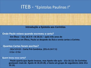 ITEB - “Epístolas Paulinas I”
Introdução a Epístola aos Corintios
- Onde Paulo estava quando escreveu a carta?
- Em Éfeso – 1Co 16.5-9 + At 20.31 – após três anos de
ministérios em Éfeso, Paulo se despede da Ásia e envia cartas a Corinto.
- Quantas Cartas foram escritas?
- 1Co 5.9-13 – Carta Pré-Canônica. (2Co 6.14-7.1)
-1 Co + 2 Co
- Quem levou essa carta?
- Paulo queria que Apolo levasse, mas Apolo não quis - 1Co 16.12; Os Coríntios
gostavam mais de Apolo At 18.24-28, e havia um grupo de seguidores dele 2Co
10.10;
 