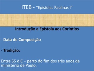 ITEB - “Epístolas Paulinas I”
Introdução a Epístola aos Corintios
- Data de Composição
- Tradição:
Entre 55 d.C – perto do fim dos três anos de
ministério de Paulo.
 