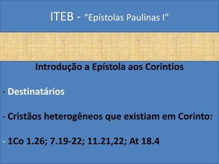 ITEB - “Epístolas Paulinas I”
Introdução a Epístola aos Corintios
- Destinatários
- Cristãos heterogêneos que existiam em Corinto:
- 1Co 1.26; 7.19-22; 11.21,22; At 18.4
 