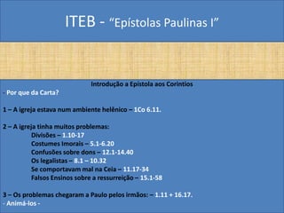 ITEB - “Epístolas Paulinas I”
Introdução a Epístola aos Corintios
- Por que da Carta?
1 – A igreja estava num ambiente helênico – 1Co 6.11.
2 – A igreja tinha muitos problemas:
Divisões – 1.10-17
Costumes Imorais – 5.1-6.20
Confusões sobre dons – 12.1-14.40
Os legalistas – 8.1 – 10.32
Se comportavam mal na Ceia – 11.17-34
Falsos Ensinos sobre a ressurreição – 15.1-58
3 – Os problemas chegaram a Paulo pelos irmãos: – 1.11 + 16.17.
- Animá-los -
 