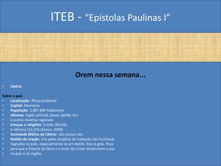 ITEB - “Epístolas Paulinas I”
Orem nessa semana...
• Libéria
Sobre o país
• Localização: África ocidental
• Capital: Monróvia
• População: 3.887.886 habitantes
• Idiomas: inglês (oficial), bassa, kpellé, kru
• e outros dialetos regionais
• Crenças e religiões: Cristãs (85,6%)
• e islâmica (12,2%) (Censo: 2008)
• Sociedade Bíblica da Libéria: não possui site.
• Pedido de oração: Ore pelos projetos de tradução das Escrituras
• Sagradas no país, especialmente os em kpelle, kissi e gola. Peça
• para que a Palavra de Deus e o amor de Cristo disseminem a paz
• no país e na região.
 