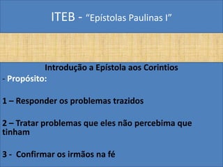 ITEB - “Epístolas Paulinas I”
Introdução a Epístola aos Corintios
- Propósito:
1 – Responder os problemas trazidos
2 – Tratar problemas que eles não percebima que
tinham
3 - Confirmar os irmãos na fé
 