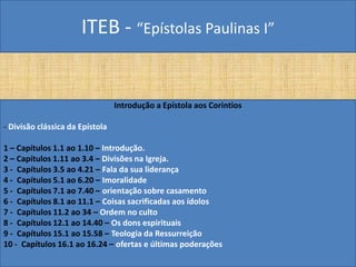 ITEB - “Epístolas Paulinas I”
Introdução a Epístola aos Corintios
- Divisão clássica da Epístola
1 – Capítulos 1.1 ao 1.10 – Introdução.
2 – Capítulos 1.11 ao 3.4 – Divisões na Igreja.
3 - Capítulos 3.5 ao 4.21 – Fala da sua liderança
4 - Capítulos 5.1 ao 6.20 – Imoralidade
5 - Capítulos 7.1 ao 7.40 – orientação sobre casamento
6 - Capítulos 8.1 ao 11.1 – Coisas sacrificadas aos ídolos
7 - Capítulos 11.2 ao 34 – Ordem no culto
8 - Capítulos 12.1 ao 14.40 – Os dons espirituais
9 - Capítulos 15.1 ao 15.58 – Teologia da Ressurreição
10 - Capítulos 16.1 ao 16.24 – ofertas e últimas poderações
 