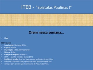 ITEB - “Epístolas Paulinas I”
Orem nessa semana...
• Líbia
Sobre o país
• Localização: Norte da África
• Capital: Trípoli
• População: 5.613.380 habitantes
• Idioma: árabe
• Crenças e religiões: islâmica
• (97% — sunita, oficial) e outras (3%)
• Pedido de oração: Ore por aqueles que aceitaram Jesus Cristo
• como seu Salvador e peça para que mais pessoas abram seu
• coração para a mensagem edificante da Palavra de Deus.
 