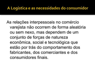 As relações interpessoais no comércio
 varejista não ocorrem de forma aleatória
 ou sem nexo, mas dependem de um
 conjunto de forças de natureza
 econômica, social e tecnológica que
 estão por trás do comportamento dos
 fabricantes, dos comerciantes e dos
 consumidores finais.
 