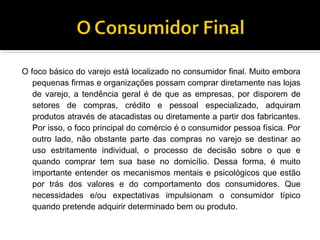O foco básico do varejo está localizado no consumidor final. Muito embora
   pequenas firmas e organizações possam comprar diretamente nas lojas
   de varejo, a tendência geral é de que as empresas, por disporem de
   setores de compras, crédito e pessoal especializado, adquiram
   produtos através de atacadistas ou diretamente a partir dos fabricantes.
   Por isso, o foco principal do comércio é o consumidor pessoa física. Por
   outro lado, não obstante parte das compras no varejo se destinar ao
   uso estritamente individual, o processo de decisão sobre o que e
   quando comprar tem sua base no domicílio. Dessa forma, é muito
   importante entender os mecanismos mentais e psicológicos que estão
   por trás dos valores e do comportamento dos consumidores. Que
   necessidades e/ou expectativas impulsionam o consumidor típico
   quando pretende adquirir determinado bem ou produto.
 