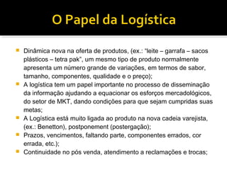    Dinâmica nova na oferta de produtos, (ex.: “leite – garrafa – sacos
    plásticos – tetra pak”, um mesmo tipo de produto normalmente
    apresenta um número grande de variações, em termos de sabor,
    tamanho, componentes, qualidade e o preço);
   A logística tem um papel importante no processo de disseminação
    da informação ajudando a equacionar os esforços mercadológicos,
    do setor de MKT, dando condições para que sejam cumpridas suas
    metas;
   A Logística está muito ligada ao produto na nova cadeia varejista,
    (ex.: Benetton), postponement (postergação);
   Prazos, vencimentos, faltando parte, componentes errados, cor
    errada, etc.);
   Continuidade no pós venda, atendimento a reclamações e trocas;
 