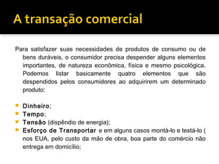 Para satisfazer suas necessidades de produtos de consumo ou de
  bens duráveis, o consumidor precisa despender alguns elementos
  importantes, de natureza econômica, física e mesmo psicológica.
  Podemos listar basicamente quatro elementos que são
  despendidos pelos consumidores ao adquirirem um determinado
  produto:

 Dinheiro;
 Tempo;
 Tensão (dispêndio de energia);
 Esforço de Transportar e em alguns casos montá-lo e testá-lo (
  nos EUA, pelo custo da mão de obra, boa parte do comércio não
  entrega em domicílio;
 