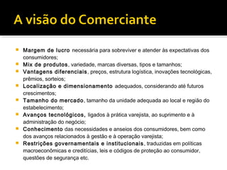    Margem de lucro necessária para sobreviver e atender às expectativas dos
    consumidores;
   Mix de produtos, variedade, marcas diversas, tipos e tamanhos;
   Vantagens diferenciais , preços, estrutura logística, inovações tecnológicas,
    prêmios, sorteios;
   Localização e dimensionamento adequados, considerando até futuros
    crescimentos;
   Tamanho do mercado , tamanho da unidade adequada ao local e região do
    estabelecimento;
   Avanços tecnológicos, ligados à prática varejista, ao suprimento e à
    administração do negócio;
   Conhecimento das necessidades e anseios dos consumidores, bem como
    dos avanços relacionados à gestão e à operação varejista;
   Restrições governamentais e institucionais , traduzidas em políticas
    macroeconômicas e creditícias, leis e códigos de proteção ao consumidor,
    questões de segurança etc.
 