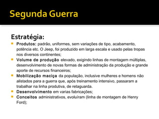 Estratégia:
   Produtos: padrão, uniformes, sem variações de tipo, acabamento,
    potência etc. O Jeep, foi produzido em larga escala e usado pelas tropas
    nos diversos continentes;
   Volume de produção elevado, exigindo linhas de montagem múltiplas,
    desenvolvimento de novas formas de administração da produção e grande
    aporte de recursos financeiros;
   Mobilização maciça da população, inclusive mulheres e homens não
    alistados para a guerra que, após treinamento intensivo, passaram a
    trabalhar na linha produtiva, de retaguarda.
   Desenvolvimento em varias fabricações;
   Conceitos administrativos, evoluíram (linha de montagem de Henry
    Ford);
 