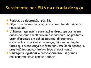    Período de depressão, pós 29;
   Objetivo – reduzir os preços dos produtos de primeira
    necessidade;
   Utilizavam garagens e armazéns desocupados; (sem
    quase nenhuma melhoria ou acabamento, os produtos
    eram dispostos em caixas abertas, diretamente
    espalhadas no piso e a cobrança, feita na saída, de
    forma que a cobrança era feita por uma única pessoa, o
    proprietário, que controlava todo o movimento);
   Vantagens logísticas – proporcionaram um grande
    crescimento deste tipo de negocio;
 