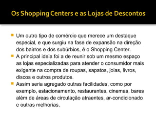    Um outro tipo de comércio que merece um destaque
    especial, e que surgiu na fase de expansão na direção
    dos bairros e dos subúrbios, é o Shopping Center.
   A principal ideia foi a de reunir sob um mesmo espaço
    as lojas especializadas para atender o consumidor mais
    exigente na compra de roupas, sapatos, joias, livros,
    discos e outros produtos.
   Assim seria agregado outras facilidades, como por
    exemplo, estacionamento, restaurantes, cinemas, bares
    além de áreas de circulação atraentes, ar-condicionado
    e outras melhorias,
 