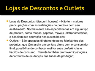    Lojas de Descontos (discount houses) – Não tem maiores
    preocupações com as instalações do prédio e com seu
    acabamento. Normalmente são especializadas em algum tipo
    de produto, como roupas, sapatos, móveis, eletrodomésticos,
    e baseiam sua operação nos custos baixos;
   Outlets – São operados diretamente pelos fabricantes dos
    produtos, que têm assim um contato direto com o consumidor
    final, possibilitando conhecer melhor suas preferências e
    hábitos de consumo. Permite também promover liquidações
    decorrentes de mudanças nas linhas de produção;
 