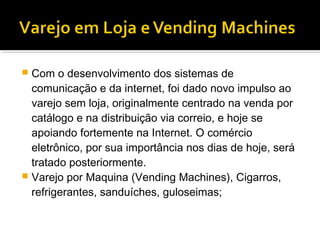  Com o desenvolvimento dos sistemas de
  comunicação e da internet, foi dado novo impulso ao
  varejo sem loja, originalmente centrado na venda por
  catálogo e na distribuição via correio, e hoje se
  apoiando fortemente na Internet. O comércio
  eletrônico, por sua importância nos dias de hoje, será
  tratado posteriormente.
 Varejo por Maquina (Vending Machines), Cigarros,
  refrigerantes, sanduíches, guloseimas;
 