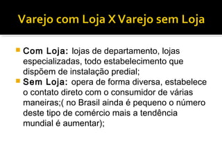  Com Loja: lojas de departamento, lojas
  especializadas, todo estabelecimento que
  dispõem de instalação predial;
 Sem Loja: opera de forma diversa, estabelece
  o contato direto com o consumidor de várias
  maneiras;( no Brasil ainda é pequeno o número
  deste tipo de comércio mais a tendência
  mundial é aumentar);
 