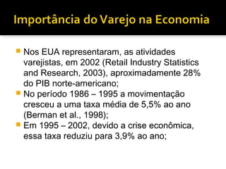  Nos EUA representaram, as atividades
  varejistas, em 2002 (Retail Industry Statistics
  and Research, 2003), aproximadamente 28%
  do PIB norte-americano;
 No período 1986 – 1995 a movimentação
  cresceu a uma taxa média de 5,5% ao ano
  (Berman et al., 1998);
 Em 1995 – 2002, devido a crise econômica,
  essa taxa reduziu para 3,9% ao ano;
 