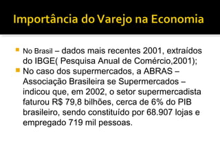    No Brasil – dados mais recentes 2001, extraídos
  do IBGE( Pesquisa Anual de Comércio,2001);
 No caso dos supermercados, a ABRAS –
  Associação Brasileira se Supermercados –
  indicou que, em 2002, o setor supermercadista
  faturou R$ 79,8 bilhões, cerca de 6% do PIB
  brasileiro, sendo constituído por 68.907 lojas e
  empregado 719 mil pessoas.
 