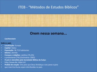 ITEB - “Métodos de Estudos Bíblicos”
Orem nessa semana...
Liechtenstein
Sobre o país
• Localização: Europa
• Capital: Vaduz
• População: 36.713 habitantes
• Idioma: alemão
• Crenças e religiões: católica (76,2%)
• e protestante (7%) (Estimativa: 2002)
• O país é atendido pela Sociedade Bíblica da Suíça:
• http://www.die -bibel.ch/
• Pedido de oração: Ore para que Deus fortaleça o seu povo e para
• que mais Escrituras sejam distribuídas no país.
 