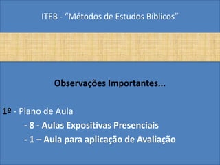 ITEB - “Métodos de Estudos Bíblicos”
Observações Importantes...
1º - Plano de Aula
- 8 - Aulas Expositivas Presenciais
- 1 – Aula para aplicação de Avaliação
 