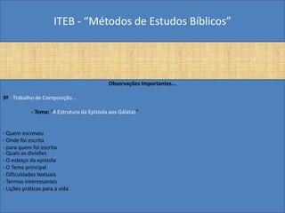 ITEB - “Métodos de Estudos Bíblicos”
Observações Importantes...
3º - Trabalho de Composição...
- Tema: “A Estrutura da Epístola aos Gálatas”
- Quem escreveu
- Onde foi escrita
- para quem foi escrita
- Quais as divisões
- O esboço da epístola
- O Tema principal
- Dificuldades textuais
- Termos interessantes
- Lições práticas para a vida
 