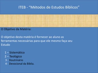 ITEB - “Métodos de Estudos Bíblicos”
O Objetivo da Matéria:
O objetivo desta matéria é fornecer ao aluno as
ferramentas necessárias para que ele mesmo faça seu
Estudo
1 – Sistemático
2 – Teológico
3 - Doutrinário
4 - Devocional da Bíblia.
 