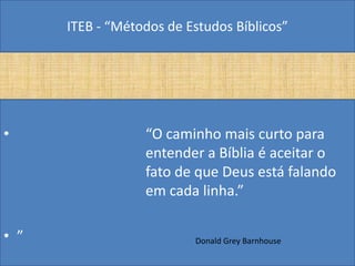 ITEB - “Métodos de Estudos Bíblicos”
• “O caminho mais curto para
entender a Bíblia é aceitar o
fato de que Deus está falando
em cada linha.”
• ” Donald Grey Barnhouse
 