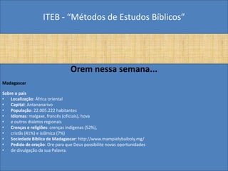 ITEB - “Métodos de Estudos Bíblicos”
Orem nessa semana...
Madagascar
Sobre o país
• Localização: África oriental
• Capital: Antananarivo
• População: 22.005.222 habitantes
• Idiomas: malgaxe, francês (oficiais), hova
• e outros dialetos regionais
• Crenças e religiões: crenças indígenas (52%),
• cristãs (41%) e islâmica (7%)
• Sociedade Bíblica de Madagascar: http://www.mampielybaiboly.mg/
• Pedido de oração: Ore para que Deus possibilite novas oportunidades
• de divulgação da sua Palavra.
 