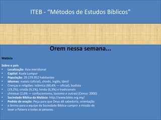 ITEB - “Métodos de Estudos Bíblicos”
Orem nessa semana...
Malásia
Sobre o país
• Localização: Ásia meridional
• Capital: Kuala Lumpur
• População: 29.179.952 habitantes
• Idiomas: malaio (oficial), chinês, inglês, tâmil
• Crenças e religiões: islâmica (60,4% — oficial), budista
• (19,2%), cristãs (9,1%), hindu (6,3%) e tradicionais
• chinesas (2,6% — confucionismo, taoismo e outras) (Censo: 2000)
• Sociedade Bíblica da Malásia: http://www.bible.org.my/
• Pedido de oração: Peça para que Deus dê sabedoria, orientação
• e ânimo para a equipe da Sociedade Bíblica cumprir a missão de
• levar a Palavra a todas as pessoas.
 