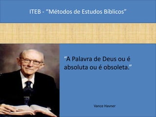 ITEB - “Métodos de Estudos Bíblicos”
• “A Palavra de Deus ou é
absoluta ou é obsoleta.”
Vance Havner
 