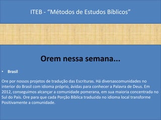 ITEB - “Métodos de Estudos Bíblicos”
Orem nessa semana...
• Brasil
Ore por nossos projetos de tradução das Escrituras. Há diversascomunidades no
interior do Brasil com idioma próprio, ávidas para conhecer a Palavra de Deus. Em
2012, conseguimos alcançar a comunidade pomerana, em sua maioria concentrada no
Sul do País. Ore para que cada Porção Bíblica traduzida no idioma local transforme
Positivamente a comunidade.
 