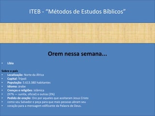 ITEB - “Métodos de Estudos Bíblicos”
Orem nessa semana...
• Líbia
Sobre o país
• Localização: Norte da África
• Capital: Trípoli
• População: 5.613.380 habitantes
• Idioma: árabe
• Crenças e religiões: islâmica
• (97% — sunita, oficial) e outras (3%)
• Pedido de oração: Ore por aqueles que aceitaram Jesus Cristo
• como seu Salvador e peça para que mais pessoas abram seu
• coração para a mensagem edificante da Palavra de Deus.
 