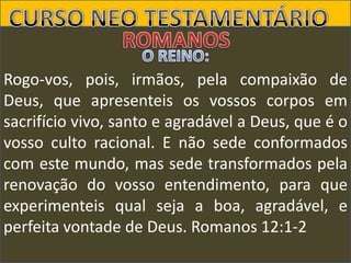 Rogo-vos, pois, irmãos, pela compaixão de
Deus, que apresenteis os vossos corpos em
sacrifício vivo, santo e agradável a Deus, que é o
vosso culto racional. E não sede conformados
com este mundo, mas sede transformados pela
renovação do vosso entendimento, para que
experimenteis qual seja a boa, agradável, e
perfeita vontade de Deus. Romanos 12:1-2

 