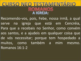 Recomendo-vos, pois, Febe, nossa irmã, a qual
serve na igreja que está em Cencréia,
Para que a recebais no Senhor, como convém
aos santos, e a ajudeis em qualquer coisa que
de vós necessitar; porque tem hospedado a
muitos, como também a mim mesmo.
Romanos 16:1-2

 
