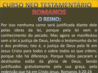 Por isso nenhuma carne será justificada diante dele
pelas obras da lei, porque pela lei vem o
conhecimento do pecado. Mas agora se manifestou
sem a lei a justiça de Deus, tendo o testemunho da lei
e dos profetas; Isto é, a justiça de Deus pela fé em
Jesus Cristo para todos e sobre todos os que crêem;
porque não há diferença. Porque todos pecaram e
destituídos estão da glória de Deus; Sendo
justificados gratuitamente pela sua graça, pela

 