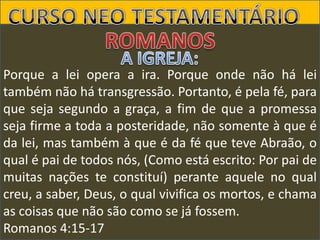 Porque a lei opera a ira. Porque onde não há lei
também não há transgressão. Portanto, é pela fé, para
que seja segundo a graça, a fim de que a promessa
seja firme a toda a posteridade, não somente à que é
da lei, mas também à que é da fé que teve Abraão, o
qual é pai de todos nós, (Como está escrito: Por pai de
muitas nações te constituí) perante aquele no qual
creu, a saber, Deus, o qual vivifica os mortos, e chama
as coisas que não são como se já fossem.
Romanos 4:15-17

 