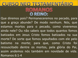Que diremos pois? Permaneceremos no pecado, para
que a graça abunde? De modo nenhum. Nós, que
estamos mortos para o pecado, como viveremos
ainda nele? Ou não sabeis que todos quantos fomos
batizados em Jesus Cristo fomos batizados na sua
morte? De sorte que fomos sepultados com ele pelo
batismo na morte; para que, como Cristo foi
ressuscitado dentre os mortos, pela glória do Pai,
assim andemos nós também em novidade de vida.
Romanos 6:1-4

 