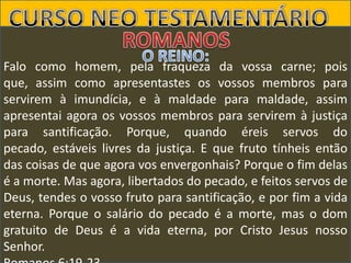 Falo como homem, pela fraqueza da vossa carne; pois
que, assim como apresentastes os vossos membros para
servirem à imundícia, e à maldade para maldade, assim
apresentai agora os vossos membros para servirem à justiça
para santificação. Porque, quando éreis servos do
pecado, estáveis livres da justiça. E que fruto tínheis então
das coisas de que agora vos envergonhais? Porque o fim delas
é a morte. Mas agora, libertados do pecado, e feitos servos de
Deus, tendes o vosso fruto para santificação, e por fim a vida
eterna. Porque o salário do pecado é a morte, mas o dom
gratuito de Deus é a vida eterna, por Cristo Jesus nosso
Senhor.

 