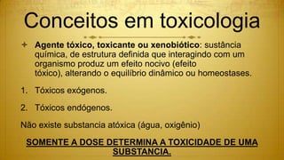 Conceitos em toxicologia
 Agente tóxico, toxicante ou xenobiótico: sustância
química, de estrutura definida que interagindo com um
organismo produz um efeito nocivo (efeito
tóxico), alterando o equilíbrio dinâmico ou homeostases.
1. Tóxicos exógenos.
2. Tóxicos endógenos.
Não existe substancia atóxica (água, oxigênio)
SOMENTE A DOSE DETERMINA A TOXICIDADE DE UMA
SUBSTANCIA.
 
