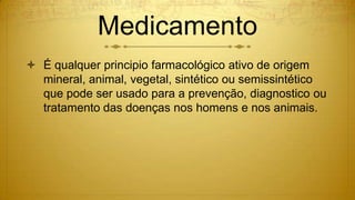 Medicamento
 É qualquer principio farmacológico ativo de origem
mineral, animal, vegetal, sintético ou semissintético
que pode ser usado para a prevenção, diagnostico ou
tratamento das doenças nos homens e nos animais.
 