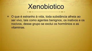Xenobiotico
 O que é estranho à vida, toda substância alheia ao
ser vivo, tais como agentes benignos, os inativos e os
nocivos, desse grupo se exclui os hormônios e as
vitaminas.
 
