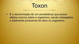Toxon
 E a denominação de um xenobióticos que possui
efeitos nocivos sobre o organismo, sendo indesejados
e totalmente produtores de dano no organismo.
 