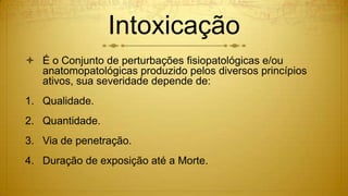 Intoxicação
 É o Conjunto de perturbações fisiopatológicas e/ou
anatomopatológicas produzido pelos diversos princípios
ativos, sua severidade depende de:
1. Qualidade.
2. Quantidade.
3. Via de penetração.
4. Duração de exposição até a Morte.
 