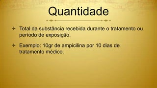 Quantidade
 Total da substância recebida durante o tratamento ou
período de exposição.
 Exemplo: 10gr de ampicilina por 10 dias de
tratamento médico.
 