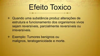 Efeito Toxico
 Quando uma substância produz alterações de
estrutura e funcionamento dos organismos vivos
sejam reversíveis, parcialmente reversíveis ou
irreversíveis.
 Exemplo: Tumores benignos ou
malignos, teratogenicidade e morte.
 