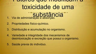 Fatores que modificam a
toxicidade de uma
substância1. Via de administração e absorção.
2. Propriedades físico-químico.
3. Distribuição e acumulação no organismo.
4. Variedade e integridade dos mecanismos de
desintoxicação e excreção que possui o organismo.
5. Saúde previa do individuo.
 