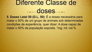 Diferente Classe de
doses
5. Doses Letal 50 (D.L. 50): É a doses necessária para
matar o 50% de um grupo de animais sob determinadas
condições de experiência, quer dizer: A dose capaz de
matar o 50% da população exposta. “mg; ml; vol.%
 